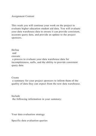 Assignment Content
This week you will continue your work on the project to
evaluate higher education student aid data. You will evaluate
your data warehouse data to ensure it can provide consistent,
accurate query data, and provide an update to the project
sponsors.
Define
and
execute
a process to evaluate your data warehouse data for
incompleteness, nulls, and the ability to provide consistent
query data.
Create
a summary for your project sponsors to inform them of the
quality of data they can expect from the new data warehouse.
Include
the following information in your summary:
Your data evaluation strategy
Specific data evaluation queries
 