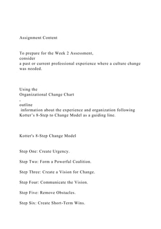 Assignment Content
To prepare for the Week 2 Assessment,
consider
a past or current professional experience where a culture change
was needed.
Using the
Organizational Change Chart
,
outline
information about the experience and organization following
Kotter’s 8-Step to Change Model as a guiding line.
Kotter's 8-Step Change Model
Step One: Create Urgency.
Step Two: Form a Powerful Coalition.
Step Three: Create a Vision for Change.
Step Four: Communicate the Vision.
Step Five: Remove Obstacles.
Step Six: Create Short-Term Wins.
 
