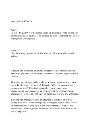 Assignment Content
Write
a 700- to 1,050-word journal entry in narrative style about the
communications climate and culture in your organization from a
managerial perspective.
Answer
the following questions in the context of your professional
setting.
Analyze the need for diversity awareness in communications.
Describe the level of diversity awareness in your organization's
climate.
Describe the demographic makeup of your organization. How
does the diversity or lack of diversity affect organizational
communication? Consider possible issues concerning
prejudgment and stereotyping of disabilities, gender, sexual
preference, race, age, political or religious views, and ethnicity.
Explore the manager's role in creating a climate of ethical
communication. What managerial strategies would best create
an interculturally sensitive work environment? What is the
importance of managerial awareness of ethical dimensions in
the workplace?
 