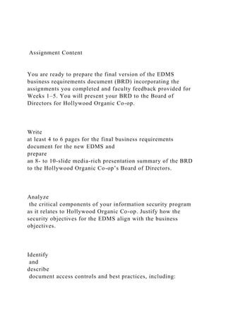 Assignment Content
You are ready to prepare the final version of the EDMS
business requirements document (BRD) incorporating the
assignments you completed and faculty feedback provided for
Weeks 1–5. You will present your BRD to the Board of
Directors for Hollywood Organic Co-op.
Write
at least 4 to 6 pages for the final business requirements
document for the new EDMS and
prepare
an 8- to 10-slide media-rich presentation summary of the BRD
to the Hollywood Organic Co-op’s Board of Directors.
Analyze
the critical components of your information security program
as it relates to Hollywood Organic Co-op. Justify how the
security objectives for the EDMS align with the business
objectives.
Identify
and
describe
document access controls and best practices, including:
 