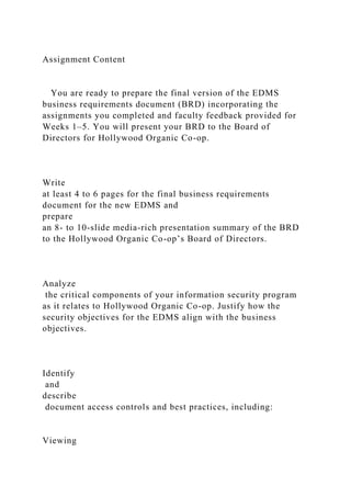 Assignment Content
You are ready to prepare the final version of the EDMS
business requirements document (BRD) incorporating the
assignments you completed and faculty feedback provided for
Weeks 1–5. You will present your BRD to the Board of
Directors for Hollywood Organic Co-op.
Write
at least 4 to 6 pages for the final business requirements
document for the new EDMS and
prepare
an 8- to 10-slide media-rich presentation summary of the BRD
to the Hollywood Organic Co-op’s Board of Directors.
Analyze
the critical components of your information security program
as it relates to Hollywood Organic Co-op. Justify how the
security objectives for the EDMS align with the business
objectives.
Identify
and
describe
document access controls and best practices, including:
Viewing
 