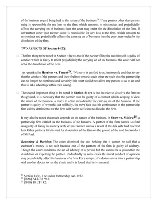 of the business regard being had to the nature of the business23
. If any partner other than partner
suing is responsible for any loss to the firm, which amounts to misconduct and prejudicially
affects the carrying on of business then the court may order for the dissolution of the firm. If
any partner other than partner suing is responsible for any loss to the firm, which amounts to
misconduct and prejudicially affects the carrying on of business then the court may order for the
dissolution of the firm.
TWO ASPECTS OF Section 44(C):
The first thing to be noted in Section 44(c) is that if the partner filing the suit himself is guilty of
conduct which is likely to affect prejudicially the carrying on of the business, the court will not
order the dissolution of the firm.
As remarked in Harrison vs. Tenant24, “No party is entitled to act improperly and then to say
that the conduct f the partners and their feelings towards each other are such that the partnership
can no longer be continued and certainly this court would not allow any person so as to act and
thus to take advantage of his own wrong.
The second important thing to be noted in Section 44 (c) is that in order to dissolve the firm on
this ground, it is necessary that the partner must be guilty of a conduct which keeping in view
the nature of the business is likely to affect prejudicially the carrying on of the business. If the
partner is guilty of wrongful act willfully, the mere fact that his continuance in the partnership
firm will be detrimental for the firm will not be sufficient to dissolve the firm.
It may also be noted that much depends on the nature of the business. In Snow vs. Milford25, a
partnership firm carried on the business of the bankers. A partner of the firm named Milford
was guilty of living in adultery with several women and as a result of this his wife had deserted
him. Other partners filed as suit for dissolution of the firm on the ground of the said bad conduct
of Milford.
Reasoning & Decision: The court dismissed the suit holding that it cannot be said that a
customer’s money is not safe because one of the partners of the firm is guilty of adultery.
Though the court condemns the act of adultery of a person but this cannot be a ground for the
dissolution or expelling the partner. Undoubtedly in some cases the moral conduct of a person
may prejudicially affect the business of a firm. For example, if a doctor enters into a partnership
with another doctor to run the clinic and it is found that he is immoral
23
Section 44(c), The Indian Partnership Act, 1932.
24
[1856] ALL ER 945.
25
(1868) 18 LT 142.
 