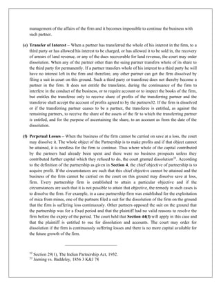 management of the affairs of the firm and it becomes impossible to continue the business with
such partner.
(e) Transfer of Interest – When a partner has transferred the whole of his interest in the firm, to a
third party or has allowed his interest to be charged, or has allowed it to be sold in, the recovery
of arrears of land revenue, or any of the dues recoverable for land revenue, the court may order
dissolution. When any of the partner other than the suing partner transfers whole of its share to
the third party for permanently. If a partner transfers whole of his interest to a third party he will
have no interest left in the firm and therefore, any other partner can get the firm dissolved by
filing a suit in court on this ground. Such a third party or transferee does not thereby become a
partner in the firm. It does not entitle the transferee, during the continuance of the firm to
interfere in the conduct of the business, or to require account or to inspect the books of the firm,
but entitles the transferee only to receive share of profits of the transferring partner and the
transferee shall accept the account of profits agreed to by the partners32. If the firm is dissolved
or if the transferring partner ceases to be a partner, the transferee is entitled, as against the
remaining partners, to receive the share of the assets of the fir to which the transferring partner
is entitled, and for the purpose of ascertaining the share, to an account as from the date of the
dissolution.
(f) Perpetual Losses – When the business of the firm cannot be carried on save at a loss, the court
may dissolve it. The whole object of the Partnership is to make profits and if that object cannot
be attained, it is needless for the firm to continue. Thus where whole of the capital contributed
by the partners had already been spent and there were no business prospects unless they
contributed further capital which they refused to do, the court granted dissolution33
. According
to the definition of the partnership as given in Section 4, the chief objective of partnership is to
acquire profit. If the circumstances are such that this chief objective cannot be attained and the
business of the firm cannot be carried on the court on this ground may dissolve save at loss,
firm. Every partnership firm is established to attain a particular objective and if the
circumstances are such that it is not possible to attain that objective, the remedy in such cases is
to dissolve the firm. For example, in a case partnership firm was established for the exploitation
of mica from mines, one of the partners filed a suit for the dissolution of the firm on the ground
that the firm is suffering loss continuously. Other partners opposed the suit on the ground that
the partnership was for a fixed period and that the plaintiff had no valid reasons to resolve the
firm before the expiry of the period. The court held that Section 44(f) will apply in this case and
that the plaintiff is entitled to sue for dissolution and accounts. The court may order for
dissolution if the firm is continuously suffering losses and there is no more capital available for
the future growth of the firm.
32
Section 29(1), The Indian Partnership Act, 1932.
33
Jeening vs. Baddeley, 1856 3 K&J 78
 