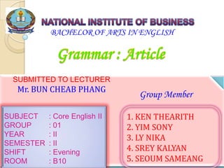 1
BACHELOR OF ARTS IN ENGLISH
SUBMITTED TO LECTURER
Mr. BUN CHEAB PHANG
SUBJECT : Core English II
GROUP : 01
YEAR : II
SEMESTER : II
SHIFT : Evening
ROOM : B10
1. KEN THEARITH
2. YIM SONY
3. LY NIKA
4. SREY KALYAN
5. SEOUM SAMEANG
Group Member
 