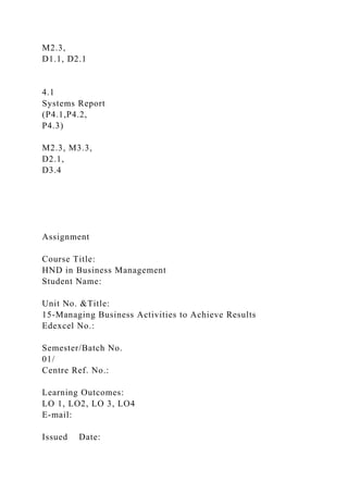 M2.3,
D1.1, D2.1
4.1
Systems Report
(P4.1,P4.2,
P4.3)
M2.3, M3.3,
D2.1,
D3.4
Assignment
Course Title:
HND in Business Management
Student Name:
Unit No. &Title:
15-Managing Business Activities to Achieve Results
Edexcel No.:
Semester/Batch No.
01/
Centre Ref. No.:
Learning Outcomes:
LO 1, LO2, LO 3, LO4
E-mail:
Issued Date:
 