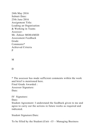 24th May 2016
Submit Date:
25th June 2016
Assignment Title:
Leading an Organisation
& Working in Teams
Assessor:
Mr. Zaheer MOHAMED
Assessment Feedback
Grade
Comments*
Achieved Criteria
P
M
D
* The assessor has made sufficient comments within the work
and brief is mentioned here.
Final Grade Awarded :
Assessor Signature:
Date:
IV Signature:
Date:
Student Agreement: I understand the feedback given to me and
agree to carry out the actions in future works as required and
indicated.
Student Signature:Date:
To be filled by the Student:(Unit -15 – Managing Business
 