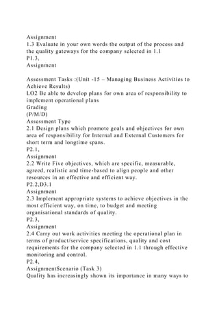 Assignment
1.3 Evaluate in your own words the output of the process and
the quality gateways for the company selected in 1.1
P1.3,
Assignment
Assessment Tasks :(Unit -15 – Managing Business Activities to
Achieve Results)
LO2 Be able to develop plans for own area of responsibility to
implement operational plans
Grading
(P/M/D)
Assessment Type
2.1 Design plans which promote goals and objectives for own
area of responsibility for Internal and External Customers for
short term and longtime spans.
P2.1,
Assignment
2.2 Write Five objectives, which are specific, measurable,
agreed, realistic and time-based to align people and other
resources in an effective and efficient way.
P2.2,D3.1
Assignment
2.3 Implement appropriate systems to achieve objectives in the
most efficient way, on time, to budget and meeting
organisational standards of quality.
P2.3,
Assignment
2.4 Carry out work activities meeting the operational plan in
terms of product/service specifications, quality and cost
requirements for the company selected in 1.1 through effective
monitoring and control.
P2.4,
AssignmentScenario (Task 3)
Quality has increasingly shown its importance in many ways to
 