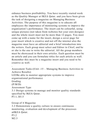 enhance business profitability. You have recently started work
as the Quality Manager at IKEA Qatar. and you have been given
the task of designing a magazine on Managing Business
Activities. The purpose of this magazine is to educate all
employees the importance of monitoring systems to improve the
organisation’s performance. The insert can be colourful, using
unique pictures (not taken from websites but your own designs)
and the whole insert must not be more than 12 pages. You must
come up with a name for the insert, design a cover page for
your insert which is creative and not off the internet also the
magazine must have an editorial and a brief introduction into
the writers. Each group must select and Editor in Chief, and he
or she is the one to write the editorial. All the group members
must be showcased in their own articles. Each question must be
an article and you can formulate titles for each article as well.
Remember this must be a magazine insert and you need to be
creative as well.
.
Assessment Tasks:(Unit -15 – Managing Business Activities to
Achieve Results)
LO3Be able to monitor appropriate systems to improve
organizational performance
Grading
(P/M/D)
Assessment Type
3.1 Design systems to manage and monitor quality standards
specified by IKEA Qatar.
P3.1, D3.5
Group of 4 Magazine
3.2 Demonstrate a quality culture to ensure continuous
monitoring, evaluation and development of the processes
atIKEA Qatar.
P3.2
M2.3
 