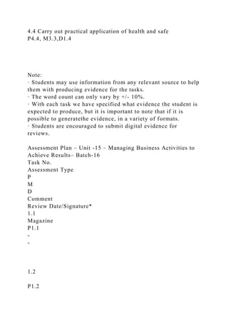 4.4 Carry out practical application of health and safe
P4.4, M3.3,D1.4
Note:
· Students may use information from any relevant source to help
them with producing evidence for the tasks.
· The word count can only vary by +/- 10%.
· With each task we have specified what evidence the student is
expected to produce, but it is important to note that if it is
possible to generatethe evidence, in a variety of formats.
· Students are encouraged to submit digital evidence for
reviews.
Assessment Plan – Unit -15 – Managing Business Activities to
Achieve Results– Batch-16
Task No.
Assessment Type
P
M
D
Comment
Review Date/Signature*
1.1
Magazine
P1.1
-
-
1.2
P1.2
 