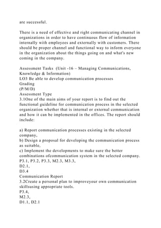 are successful.
There is a need of effective and right communicating channel in
organizations in order to have continuous flow of information
internally with employees and externally with customers. There
should be proper channel and functional way to inform everyone
in the organization about the things going on and what's new
coming in the company.
Assessment Tasks (Unit -16 – Managing Communications,
Knowledge & Information)
LO3 Be able to develop communication processes
Grading
(P/M/D)
Assessment Type
3.1One of the main aims of your report is to find out the
functional guideline for communication process in the selected
organization whether that is internal or external communication
and how it can be implemented in the offices. The report should
include:
a) Report communication processes existing in the selected
company,
b) Design a proposal for developing the communication process
as suitable,
c) Implement the developments to make sure the better
combinations ofcommunication system in the selected company.
P3.1, P3.2, P3.3, M2.3, M3.3,
D2.1,
D3.4
Communication Report
3.2Create a personal plan to improveyour own communication
skillsusing appropriate tools.
P3.4,
M2.3,
D1.1, D2.1
 