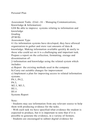 Personal Plan
Assessment Tasks (Unit -16 – Managing Communications,
Knowledge & Information)
LO4 Be able to improve systems relating to information and
knowledge
Grading
(P/M/D)
Assessment Type
4.1As information systems have developed, they have allowed
organization to gather and store vast amounts of data &
knowledge. Making information available quickly & easily to
those who could act on it is a challenging and important task.
Prepare a report on the collection, formatting, storage and
dissemination of
]=information and knowledge using the related system which
includes:
a) Report the existing methods used in the company
b) Carry out suitable changes for improvement
c) Implement a plan for improving access to related information
systems.
P4.1, P4.2,
P4.3,
M2.3, M3.3,
D2.1,
D3.4
Systems Report
Note:
· Students may use information from any relevant source to help
them with producing evidence for the tasks.
· With each task we have specified what evidence the student is
expected to produce, but it is important to note that if it is
possible to generate the evidence, in a variety of formats.
· Students are encouraged to submit digital evidence for
 