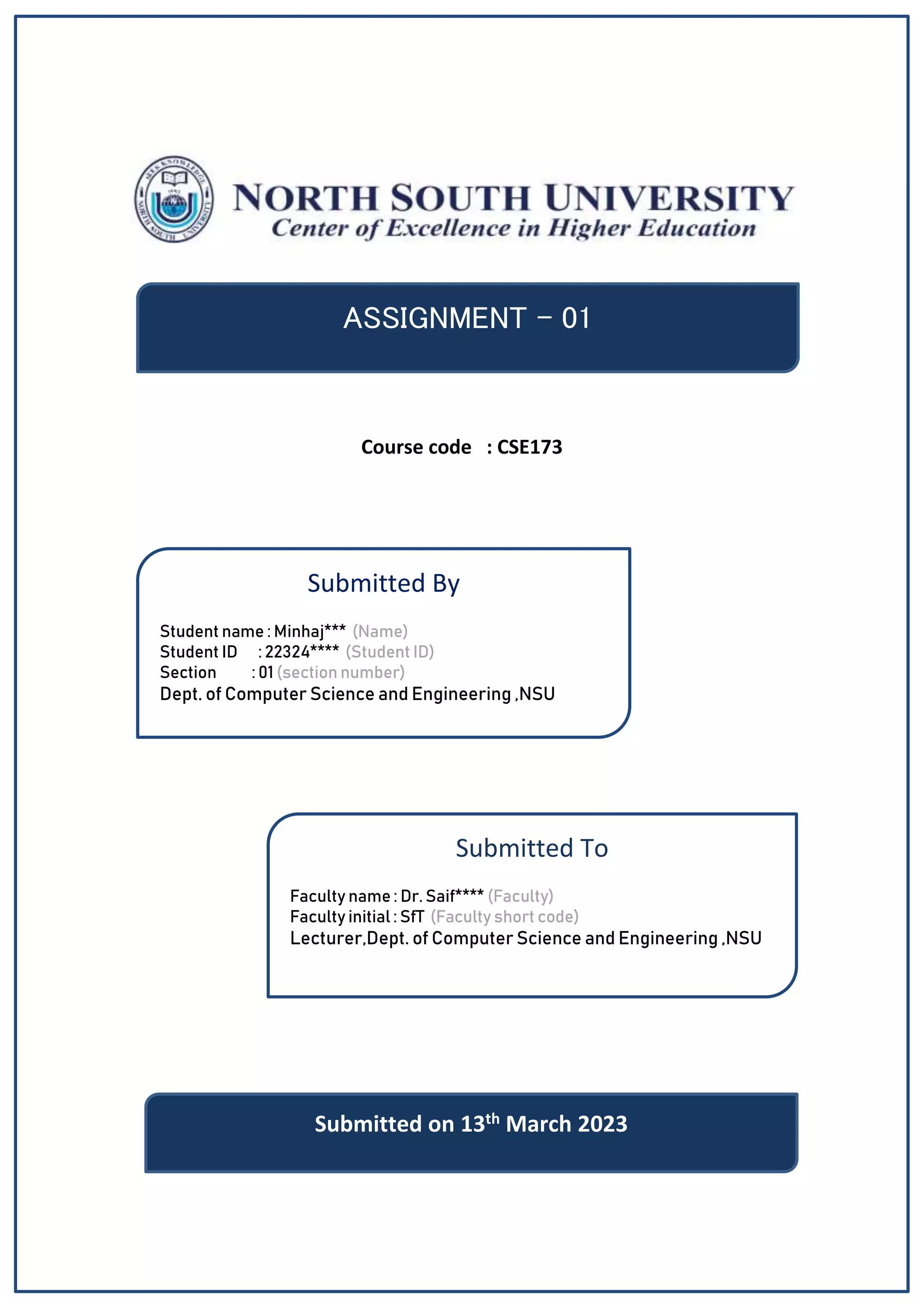 Course code : CSE173
ASSIGNMENT - 01
Submitted By
Student name : Minhaj*** (Name)
Student ID : 22324**** (Student ID)
Section : 01 (section number)
Dept. of Computer Science and Engineering ,NSU
Submitted To
Faculty name : Dr. Saif**** (Faculty)
Faculty initial : SfT (Faculty short code)
Lecturer,Dept. of Computer Science and Engineering ,NSU
Submitted on 13th March 2023