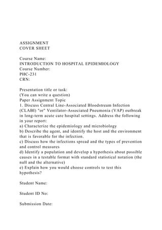 ASSIGNMENT
COVER SHEET
Course Name:
INTRODUCTION TO HOSPITAL EPIDEMIOLOGY
Course Number:
PHC-231
CRN:
Presentation title or task:
(You can write a question)
Paper Assignment Topic
1. Discuss Central Line-Associated Bloodstream Infection
(CLABI) "or" Ventilator-Associated Pneumonia (VAP) outbreak
in long-term acute care hospital settings. Address the following
in your report:
a) Characterize the epidemiology and microbiology
b) Describe the agent, and identify the host and the environment
that is favorable for the infection.
c) Discuss how the infections spread and the types of prevention
and control measures
d) Identify a population and develop a hypothesis about possible
causes in a testable format with standard statistical notation (the
null and the alternative)
e) Explain how you would choose controls to test this
hypothesis?
Student Name:
Student ID No:
Submission Date:
 
