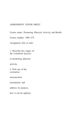 ASSIGNMENT COVER SHEET
Course name: Promoting Physical Activity and Health
Course number: PHC-375
Assignment title or task:
1. Describe key stages of
the evaluation process
in promoting physical
activity.
2. Pick one of the
evaluation
measurement
instruments and
address its purpose,
how it can be applied.
 