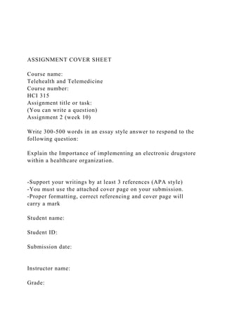 ASSIGNMENT COVER SHEET
Course name:
Telehealth and Telemedicine
Course number:
HCI 315
Assignment title or task:
(You can write a question)
Assignment 2 (week 10)
Write 300-500 words in an essay style answer to respond to the
following question:
Explain the Importance of implementing an electronic drugstore
within a healthcare organization.
-Support your writings by at least 3 references (APA style)
-You must use the attached cover page on your submission.
-Proper formatting, correct referencing and cover page will
carry a mark
Student name:
Student ID:
Submission date:
Instructor name:
Grade:
 