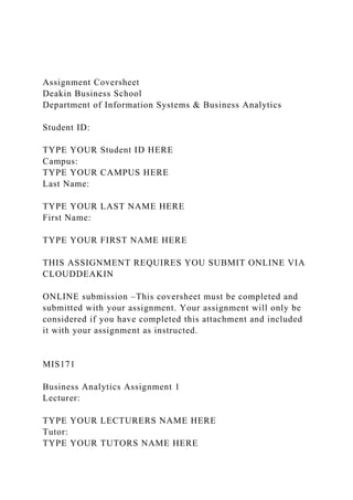 Assignment Coversheet
Deakin Business School
Department of Information Systems & Business Analytics
Student ID:
TYPE YOUR Student ID HERE
Campus:
TYPE YOUR CAMPUS HERE
Last Name:
TYPE YOUR LAST NAME HERE
First Name:
TYPE YOUR FIRST NAME HERE
THIS ASSIGNMENT REQUIRES YOU SUBMIT ONLINE VIA
CLOUDDEAKIN
ONLINE submission –This coversheet must be completed and
submitted with your assignment. Your assignment will only be
considered if you have completed this attachment and included
it with your assignment as instructed.
MIS171
Business Analytics Assignment 1
Lecturer:
TYPE YOUR LECTURERS NAME HERE
Tutor:
TYPE YOUR TUTORS NAME HERE
 