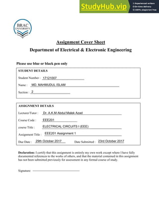 Assignment Cover Sheet
Department of Electrical & Electronic Engineering
Please use blue or black pen only
STUDENT DETAILS
Student Number :
Name :
Section :
ASSIGNMENT DETAILS
Lecturer/Tutor :
Course Code :
course Title :
Assignment Title :
Due Date : Date Submitted :
Declaration: I certify that this assignment is entirely my own work except where I have fully
documented references to the works of others, and that the material contained in this assignment
has not been submitted previously for assessment in any formal course of study.
Signature:
MD. MAHMUDUL ISLAM
17121007
2
Dr. A.K.M Abdul Malek Azad
EEE201
ELECTRICAL CIRCUITS I (EEE)
EEE201 Assignment 1
29th October 2017 23rd October 2017
 
