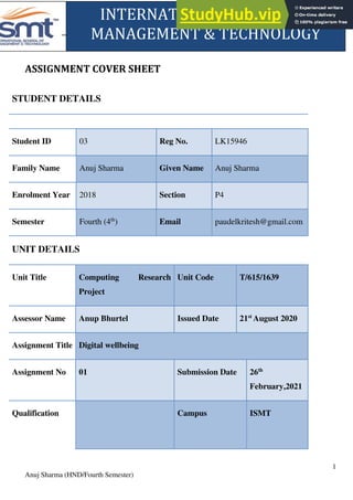 Computing Research Project 2020
1
Anuj Sharma (HND/Fourth Semester)
ASSIGNMENT COVER SHEET
STUDENT DETAILS
Student ID 03 Reg No. LK15946
Family Name Anuj Sharma Given Name Anuj Sharma
Enrolment Year 2018 Section P4
Semester Fourth (4th
) Email paudelkritesh@gmail.com
UNIT DETAILS
Unit Title Computing Research
Project
Unit Code T/615/1639
Assessor Name Anup Bhurtel Issued Date 21st
August 2020
Assignment Title Digital wellbeing
Assignment No 01 Submission Date 26th
February,2021
Qualification Campus ISMT
INTERNATIONAL SCHOOL OF
MANAGEMENT & TECHNOLOGY
 