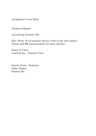 Assignment Cover Sheet
Technical Report
Accounting Systems 204
Due: Week 10 of semester (please refer to the unit outline,
lecture and BB announcement for more details).
Name of Tutor:
Tutorial day / Tutorial Time:
Family Name / Surname:
Other Names:
Student ID:
 