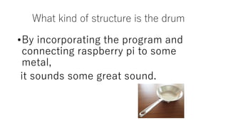 What kind of structure is the drum
•By incorporating the program and
connecting raspberry pi to some
metal,
it sounds some great sound.
 