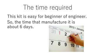 The time required
This kit is easy for beginner of engineer.
So, the time that manufacture it is
about 6 days.
 