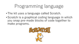 Programming language
•The kit uses a language called Scratch.
•Scratch is a graphical coding language in which
you snap pre-made blocks of code together to
make programs.
 