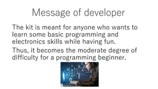 Message of developer
The kit is meant for anyone who wants to
learn some basic programming and
electronics skills while having fun.
Thus, it becomes the moderate degree of
difficulty for a programming beginner.
 