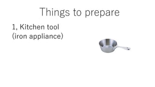 Things to prepare
1, Kitchen tool
(iron appliance)
 