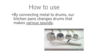 How to use
•By connecting metal to drums, our
kitchen pans changes drums that
makes various sounds.
 