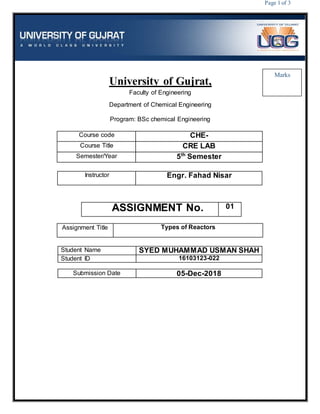 Page 1 of 3
University of Gujrat,
Faculty of Engineering
Department of Chemical Engineering
Program: BSc chemical Engineering
Course code CHE-
Course Title CRE LAB
Semester/Year 5th
Semester
Instructor Engr. Fahad Nisar
ASSIGNMENT No. 01
Assignment Title Types of Reactors
Student Name SYED MUHAMMAD USMAN SHAH
Student ID 16103123-022
Submission Date 05-Dec-2018
Marks
 