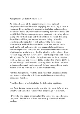 Assignment: Cultural Competence
As with all areas of the social work process, cultural
competence is essential when engaging and assessing a child’s
concerns. Being culturally competent includes understanding
the unique needs of your client and asking how those needs can
be fulfilled. Using an empowerment perspective treating clients
as experts on their lives and their needs is essential. Not only
does this establish your commitment to being culturally
sensitive and aware, but it will enhance the therapeutic
relationship. While it is essential to learn and master social
work skills and techniques to be a successful practitioner,
another significant indicator of a successful intervention is the
relationship a social worker builds with his or her client. Some
research suggests that the quality of the therapeutic relationship
will account for 30% of the clinical outcome of the treatment
(Miller, Duncan, and Hubble, 2005, as stated in Walsh, 2010, p.
7). Exhibiting a dedication to learning about a client’s culture,
history, and current environmental factors exemplifies a social
worker’s desire to build that client–worker bond.
For this Assignment, read the case study for Claudia and find
two to three scholarly articles on social issues surrounding
immigrant families.
Provide a Paper which includes the following headings.
In a 2- to 4-page paper, explain how the literature informs you
about Claudia and her family when assessing her situation.
· Describe two social issues related to the course-specific case
study for Claudia that inform a culturally competent social
worker.
 