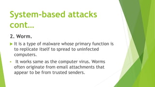 System-based attacks
cont…
2. Worm.
 It is a type of malware whose primary function is
to replicate itself to spread to uninfected
computers.
 It works same as the computer virus. Worms
often originate from email attachments that
appear to be from trusted senders.
 