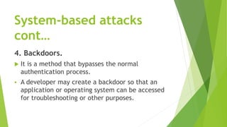 System-based attacks
cont…
4. Backdoors.
 It is a method that bypasses the normal
authentication process.
 A developer may create a backdoor so that an
application or operating system can be accessed
for troubleshooting or other purposes.
 