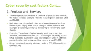 Cyber security cost factors Cont.…
3. Products and Services
 The more protection you have in the form of products and services,
the higher the cost. Example Firewalls range in prices between $400
and $6,000.
 Businesses that choose both cyber security products and services
should expect to pay more than if they just select products. For
example, a bank may need 24/7 monitoring to identify and track
threats.
 Example , The volume of cyber security services you use, like
antivirus, will determine your cost. According to Kaspersky, such a
setup can cost a business $54,300 on average per year. In addition,
companies also need to pay one-time costs of around $3,000.
 Using cloud-based security solutions can incur $33,500 annually on
cybersecurity
 