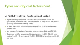 Cyber security cost factors Cont.…
4. Self-Install vs. Professional Install
 Cyber security companies can sell security products to set up
yourselves, or to contact a security vendor to help install the product
(usually for additional setup fees).
 A dedicated chief information security officer (CISO) can increase
prices/cost
 An average firewall configuration costs between $450 and $2,500.
 Expected cost for a vulnerability assessment: $1,500 – $6,000 for a
network with 1-3 servers and $5,000 – $10,000 for a network with 5-8
servers.
 
