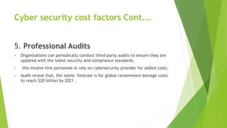 Cyber security cost factors Cont.…
5. Professional Audits
 Organizations can periodically conduct third-party audits to ensure they are
updated with the latest security and compliance standards.
 this involve hire personnel or rely on cybersecurity provider for added costs.
 Audit reveal that, the latest forecast is for global ransomware damage costs
to reach $20 billion by 2021 .
 