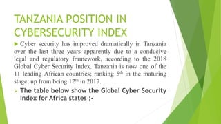 TANZANIA POSITION IN
CYBERSECURITY INDEX
 Cyber security has improved dramatically in Tanzania
over the last three years apparently due to a conducive
legal and regulatory framework, according to the 2018
Global Cyber Security Index. Tanzania is now one of the
11 leading African countries; ranking 5th in the maturing
stage; up from being 12th in 2017.
 The table below show the Global Cyber Security
Index for Africa states ;-
 