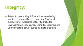 Integrity:
 Refers to protecting information from being
modified by unauthorized parties. Standard
measures to guarantee integrity include:
Cryptographic checksums, Using file permissions
Uninterrupted power supplies, Data backups
 