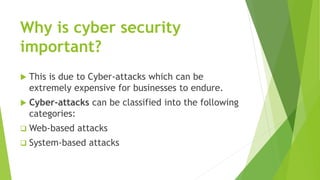 Why is cyber security
important?
 This is due to Cyber-attacks which can be
extremely expensive for businesses to endure.
 Cyber-attacks can be classified into the following
categories:
 Web-based attacks
 System-based attacks
 