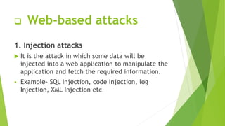  Web-based attacks
1. Injection attacks
 It is the attack in which some data will be
injected into a web application to manipulate the
application and fetch the required information.
 Example- SQL Injection, code Injection, log
Injection, XML Injection etc
 
