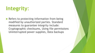 Integrity:
 Refers to protecting information from being
modified by unauthorized parties. Standard
measures to guarantee ...