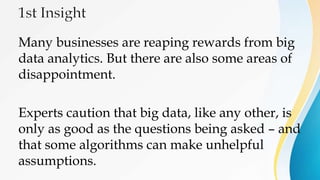 Many businesses are reaping rewards from big
data analytics. But there are also some areas of
disappointment.
Experts caution that big data, like any other, is
only as good as the questions being asked – and
that some algorithms can make unhelpful
assumptions.
 