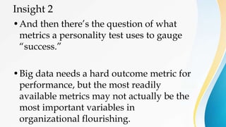 Insight 2
•And then there’s the question of what
metrics a personality test uses to gauge
“success.”
•Big data needs a hard outcome metric for
performance, but the most readily
available metrics may not actually be the
most important variables in
organizational flourishing.
 