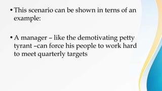 •This scenario can be shown in terns of an
example:
•A manager – like the demotivating petty
tyrant –can force his people to work hard
to meet quarterly targets
 
