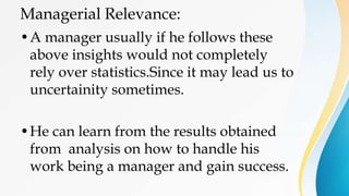 Managerial Relevance:
•A manager usually if he follows these
above insights would not completely
rely over statistics.Since it may lead us to
uncertainity sometimes.
•He can learn from the results obtained
from analysis on how to handle his
work being a manager and gain success.
 