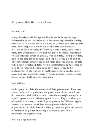 Assignment Data Governance Paper
Introduction
Many theorists call the age we live in the Information Age.
Information is derived from data. Business organizations today
have a lot of data and there is a need to oversee and manage this
data. The complexity and realm of the data can include a
mixture of old/new data, different data structures, social media
data, data generated as synchronous (such as virtual meetings)
or asynchronous (such as email), web site data, third-party data,
traditional data (such as sales) and the list could go on and on.
The government always had some rules and regulations for data
but, mostly structured data. As the information age has come to
term these rules and regulations have been forced to be
modernized. Organizations as well, have always needed some
oversight over data but, currently many companies have a need
for a stronger hold on governing data.
Instructions
In this paper explain the concept of data governance. Focus on
several rules and regulations the government has enacted over
the past several decades to modernize the oversight companies
must keep over their different types of data. Explain what type
of agenda a company could adopt to govern the different types,
amount and structures of data encompassed within the
organization. Explain how this data governance plan can create
information to gather knowledge in order to positively
transform the organization.
Writing Requirements
 