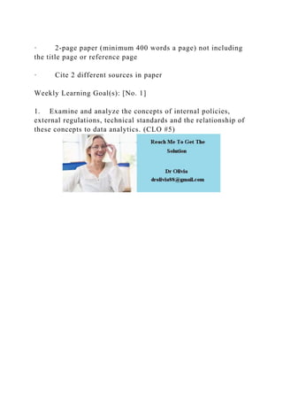 · 2-page paper (minimum 400 words a page) not including
the title page or reference page
· Cite 2 different sources in paper
Weekly Learning Goal(s): [No. 1]
1. Examine and analyze the concepts of internal policies,
external regulations, technical standards and the relationship of
these concepts to data analytics. (CLO #5)
 