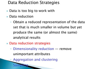 Data Reduction Strategies


Data is too big to work with



Data reduction
◦ Obtain a reduced representation of the data
set that is much smaller in volume but yet
produce the same (or almost the same)
analytical results



Data reduction strategies
◦ Dimensionality reduction — remove

unimportant attributes
◦ Aggregation and clustering
◦ Sampling

 