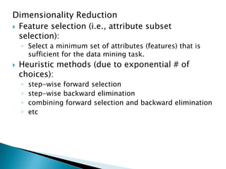 Dimensionality Reduction
 Feature selection (i.e., attribute subset
selection):
◦ Select a minimum set of attributes (features) that is
sufficient for the data mining task.


Heuristic methods (due to exponential # of
choices):
◦
◦
◦
◦

step-wise forward selection
step-wise backward elimination
combining forward selection and backward elimination
etc

 