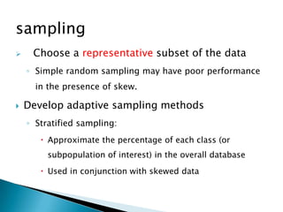 sampling


Choose a representative subset of the data
◦ Simple random sampling may have poor performance
in the presence of skew.



Develop adaptive sampling methods
◦ Stratified sampling:
 Approximate the percentage of each class (or
subpopulation of interest) in the overall database

 Used in conjunction with skewed data

 